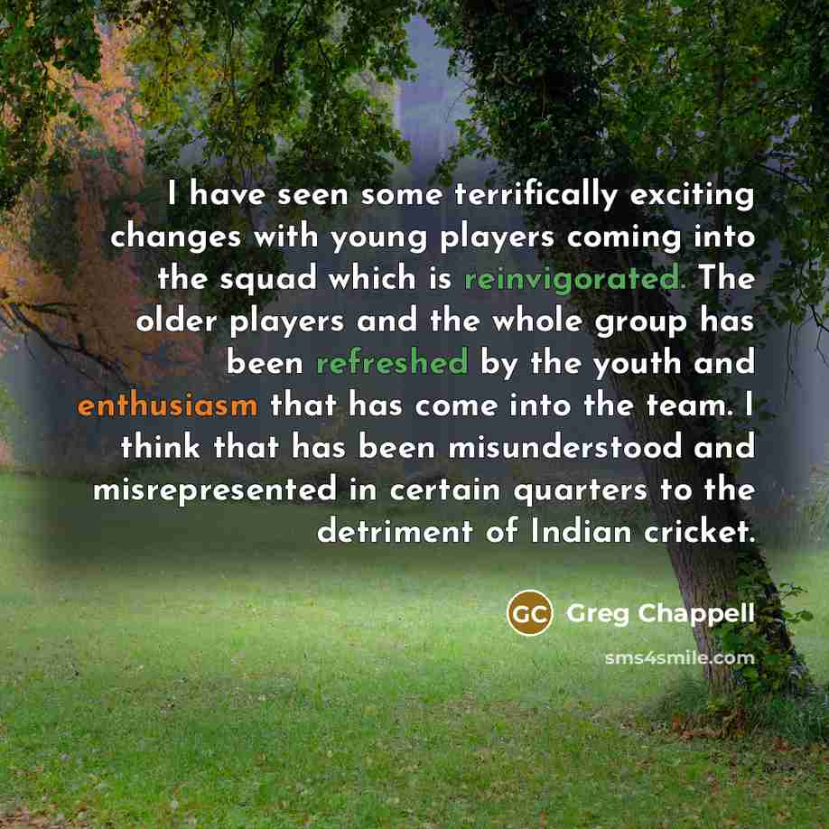 “I have seen some terrifically exciting changes with young players coming into the squad which is reinvigorated. The older players and the whole group has been refreshed by the youth and enthusiasm that has come into the team. I think that has been misunderstood and misrepresented in certain…” quote by Greg Chappell