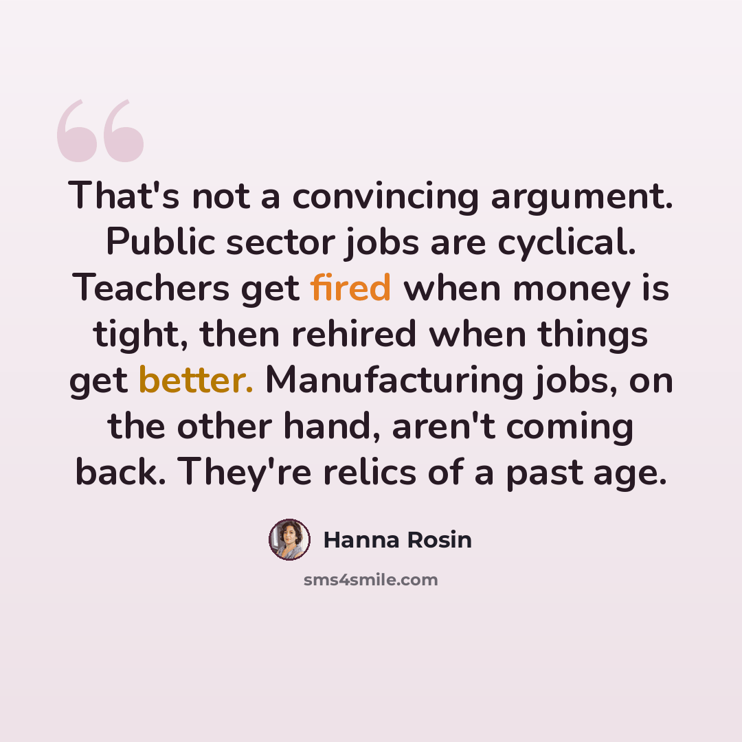 “That's not a convincing argument. Public sector jobs are cyclical. Teachers get fired when money is tight, then rehired when things get better. Manufacturing jobs, on the other hand, aren't coming back. They're relics of a past age.” quote by Hanna Rosin
