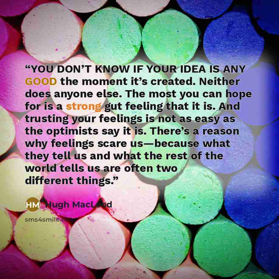 “YOU DON’T KNOW IF YOUR IDEA IS ANY GOOD the moment it’s created. Neither does anyone else. The most you can hope for is a strong gut feeling that it is. And trusting your feelings is not as easy as the optimists say it is. There’s a reason why feelings scare us—because what they tell us and what…” quote by Hugh MacLeod