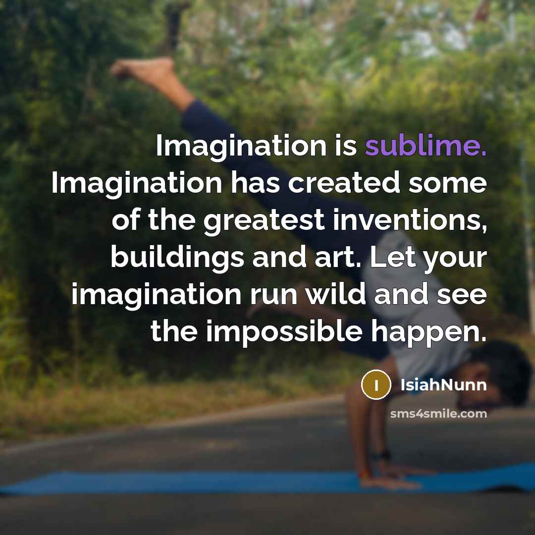 “Imagination is sublime. Imagination has created some of the greatest inventions, buildings and art. Let your imagination run wild and see the impossible happen.” quote by Isiahnunn