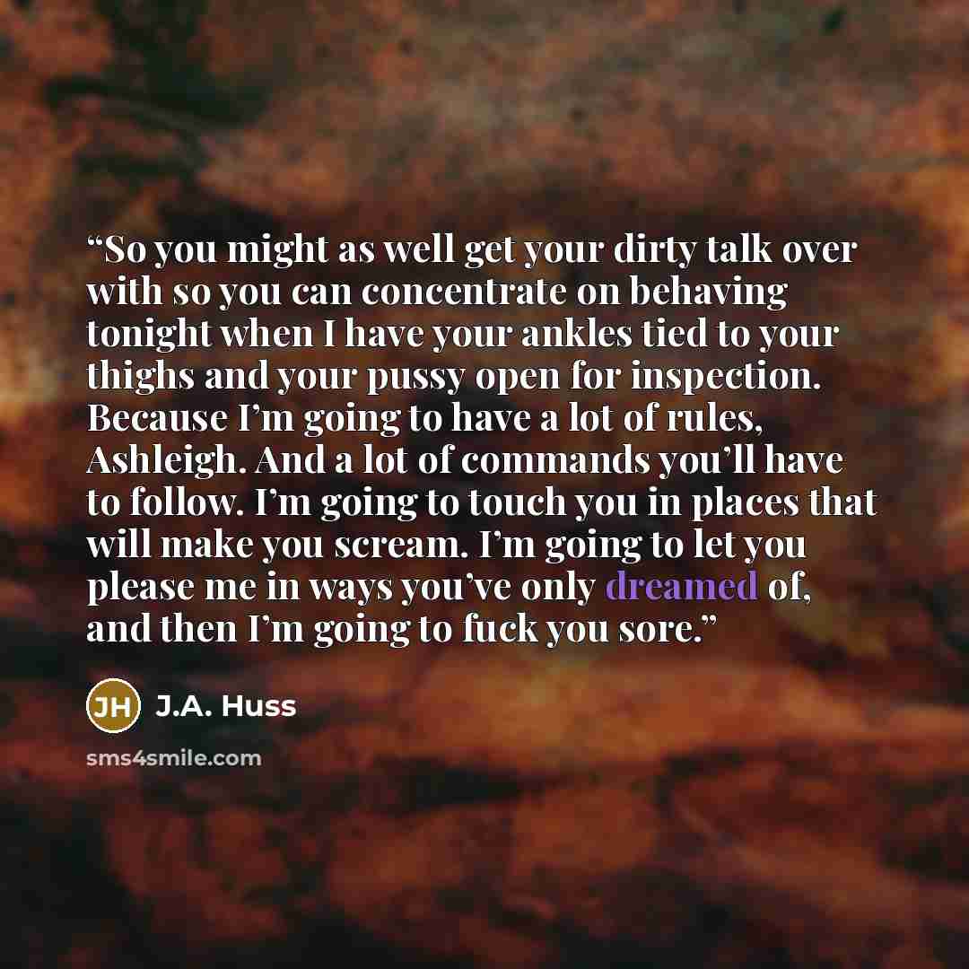 “So you might as well get your dirty talk over with so you can concentrate on behaving tonight when I have your ankles tied to your thighs and your pussy open for inspection. Because I’m going to have a lot of rules, Ashleigh. And a lot of commands you’ll have to follow. I’m going to touch you in…” quote by J.A. Huss