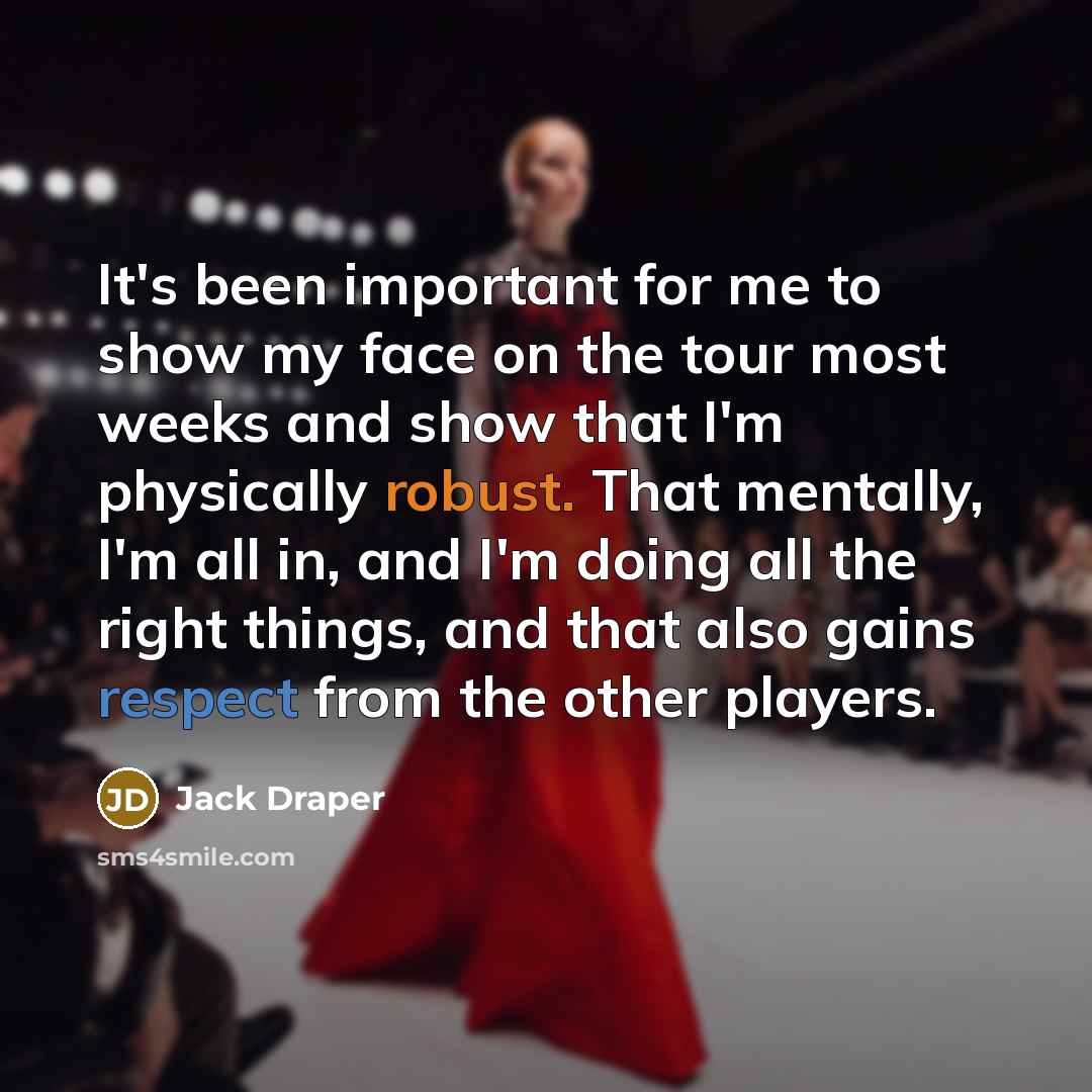 “It's been important for me to show my face on the tour most weeks and show that I'm physically robust. That mentally, I'm all in, and I'm doing all the right things, and that also gains respect from the other players.” quote by Jack Draper