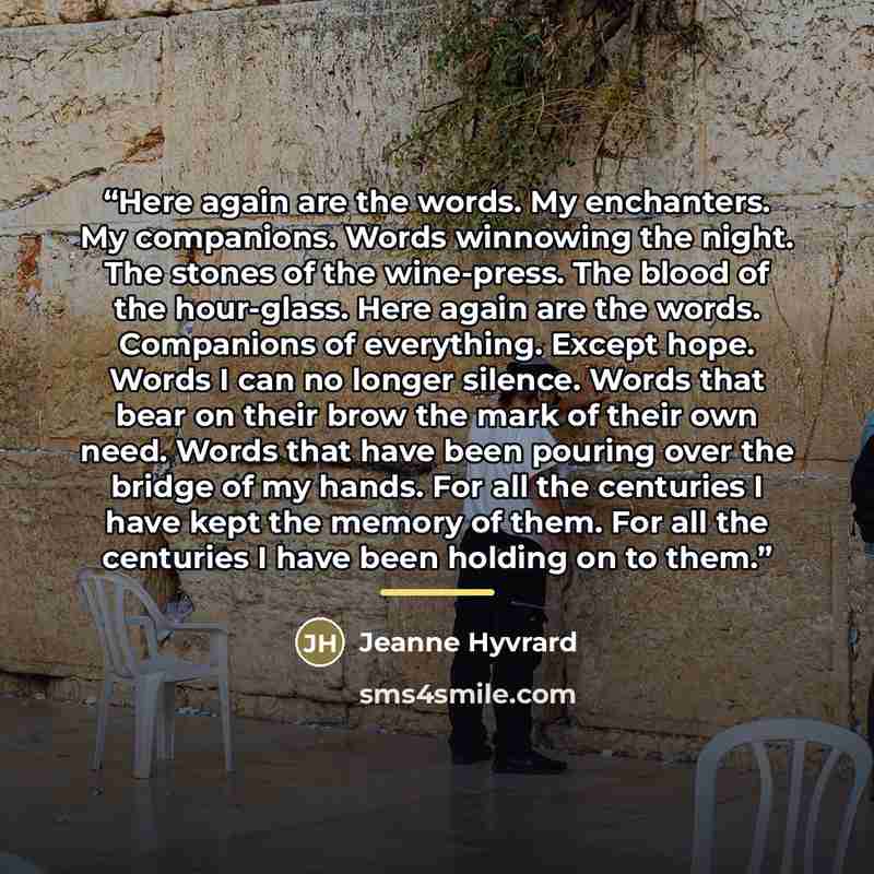 “Here again are the words. My enchanters. My companions. Words winnowing the night. The stones of the wine-press. The blood of the hour-glass. Here again are the words. Companions of everything. Except hope. Words I can no longer silence. Words that bear on their brow the mark of their own need…” quote by Jeanne Hyvrard