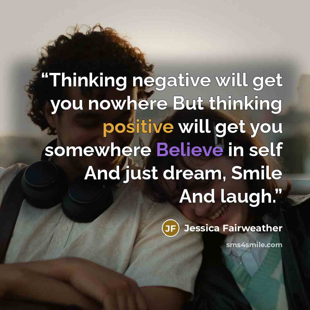 “Thinking negative will get you nowhere But thinking positive will get you somewhere Believe in self And just dream, Smile And laugh.” quote by Jessica Fairweather