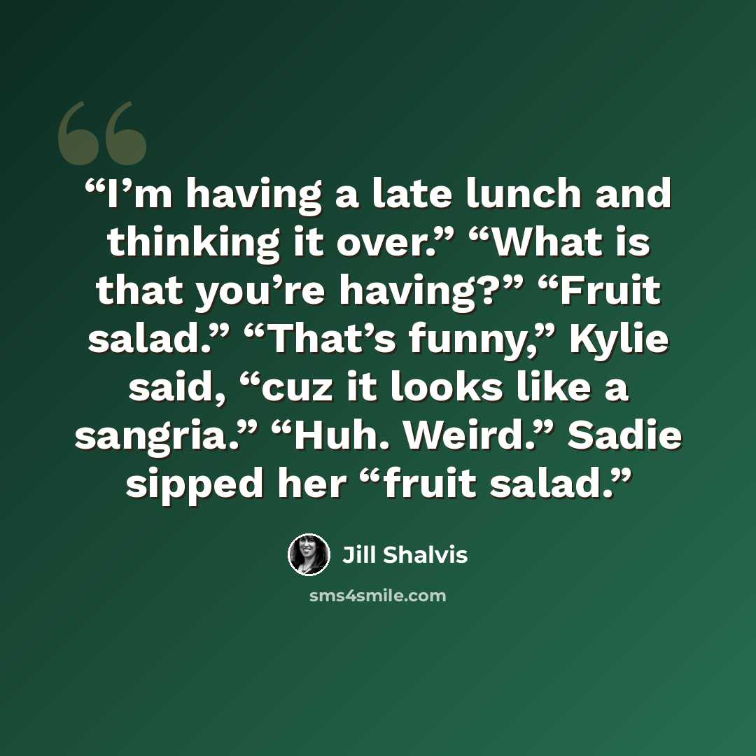 “I’m having a late lunch and thinking it over.” “What is that you’re having?” “Fruit salad.” “That’s funny,” Kylie said, “cuz it looks like a sangria.” “Huh. Weird.” Sadie sipped her “fruit salad.” quote by Jill Shalvis
