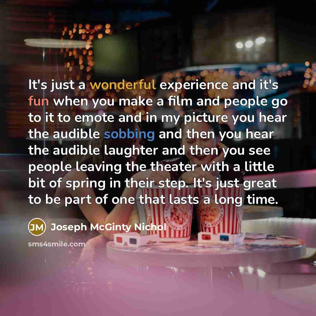 “It's just a wonderful experience and it's fun when you make a film and people go to it to emote and in my picture you hear the audible sobbing and then you hear the audible laughter and then you see people leaving the theater with a little bit of spring in their step. It's just great to be part of…” quote by Joseph McGinty Nichol