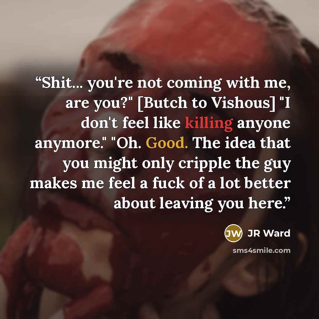 “Shit... you're not coming with me, are you?" [Butch to Vishous] "I don't feel like killing anyone anymore." "Oh. Good. The idea that you might only cripple the guy makes me feel a fuck of a lot better about leaving you here.” quote by JR Ward