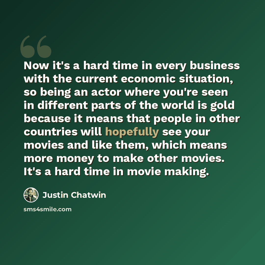 “Now it's a hard time in every business with the current economic situation, so being an actor where you're seen in different parts of the world is gold because it means that people in other countries will hopefully see your movies and like them, which means more money to make other movies. It's a…” quote by Justin Chatwin