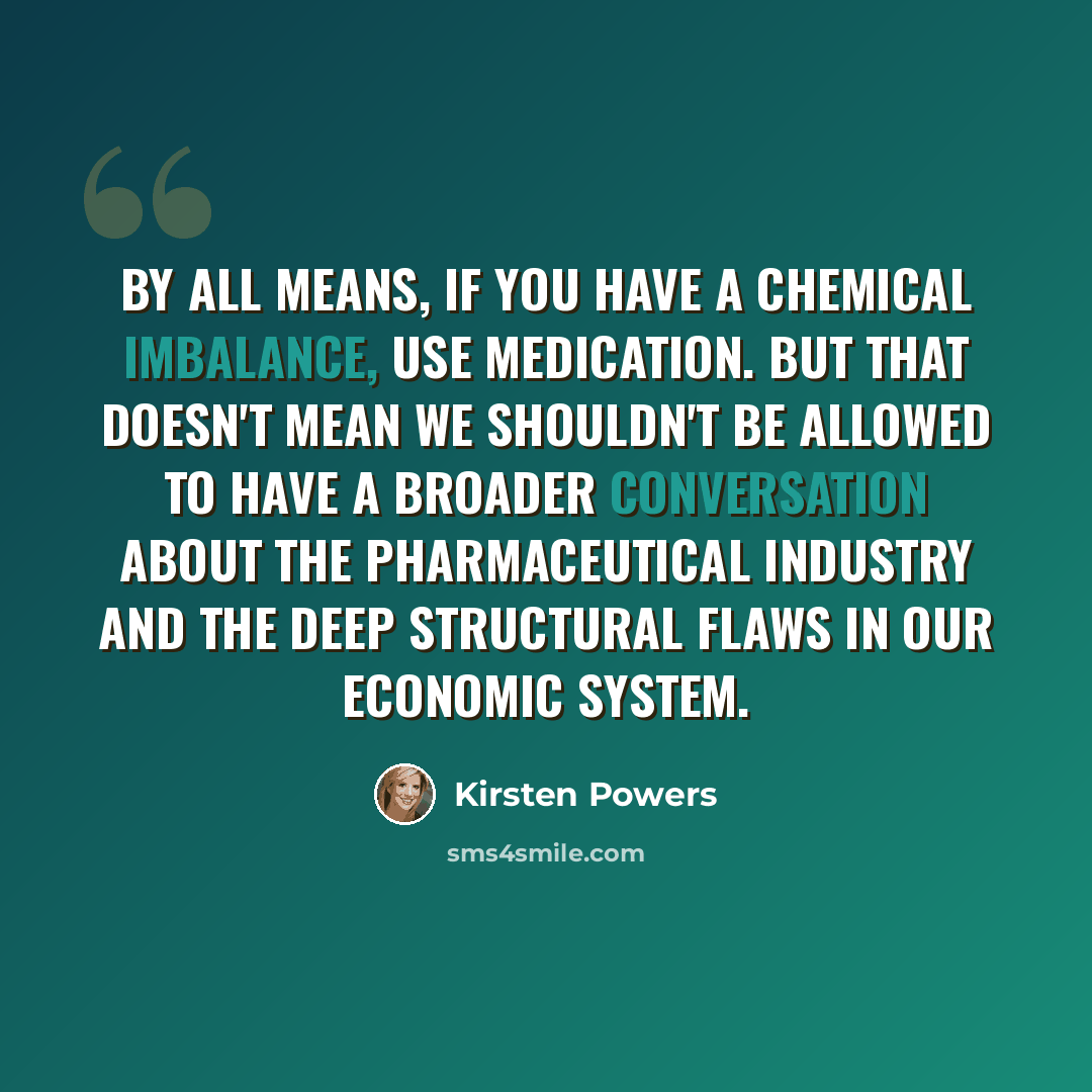 “By all means, if you have a chemical imbalance, use medication. But that doesn't mean we shouldn't be allowed to have a broader conversation about the pharmaceutical industry and the deep structural flaws in our economic system.” quote by Kirsten Powers