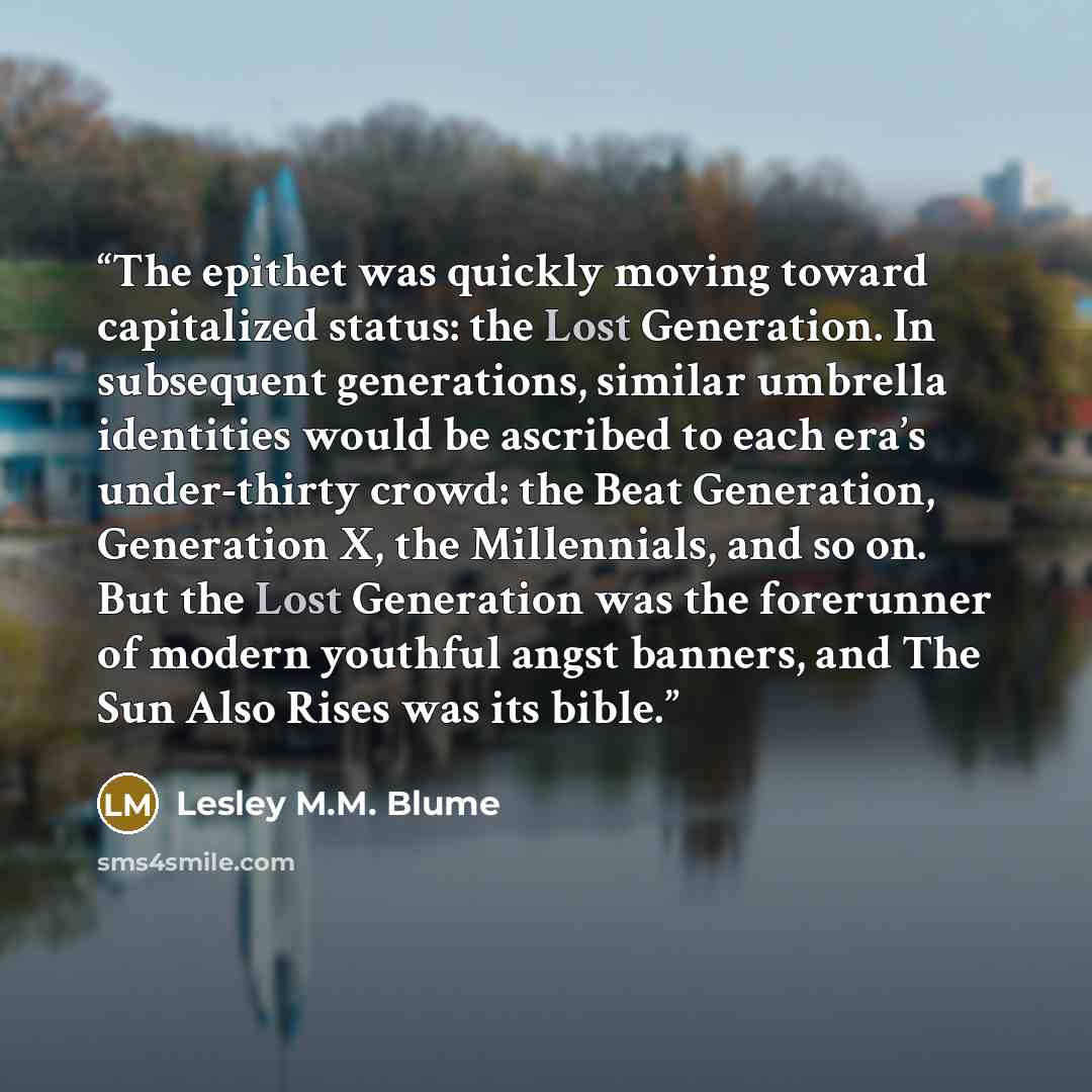 “The epithet was quickly moving toward capitalized status: the Lost Generation. In subsequent generations, similar umbrella identities would be ascribed to each era’s under-thirty crowd: the Beat Generation, Generation X, the Millennials, and so on. But the Lost Generation was the forerunner of…” quote by Lesley M.M. Blume