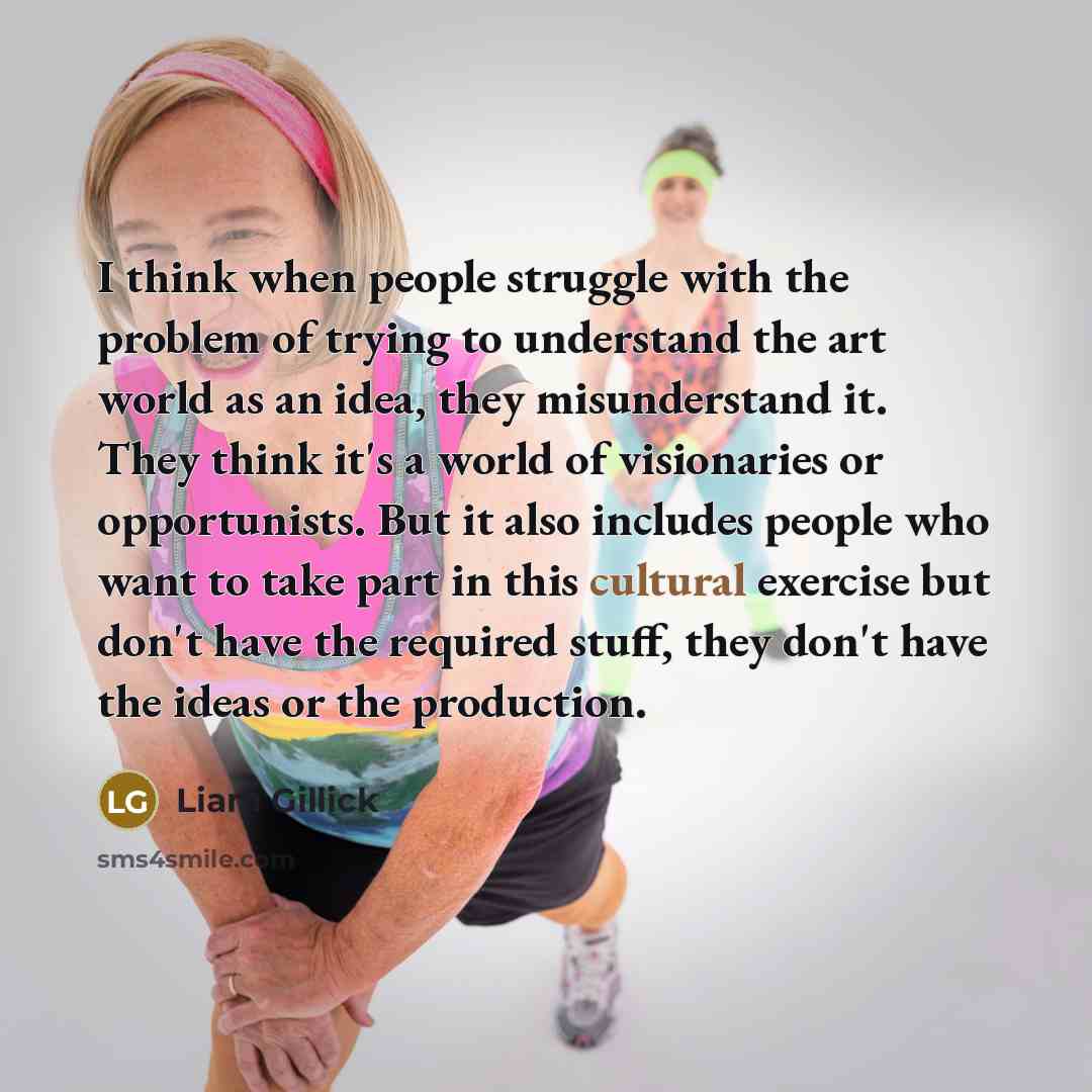 “I think when people struggle with the problem of trying to understand the art world as an idea, they misunderstand it. They think it's a world of visionaries or opportunists. But it also includes people who want to take part in this cultural exercise but don't have the required stuff, they don't…” quote by Liam Gillick