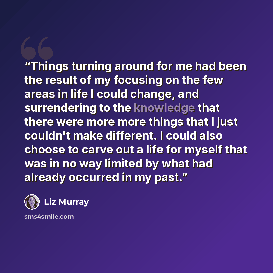 “Things turning around for me had been the result of my focusing on the few areas in life I could change, and surrendering to the knowledge that there were more more things that I just couldn't make different. I could also choose to carve out a life for myself that was in no way limited by what had…” quote by Liz Murray