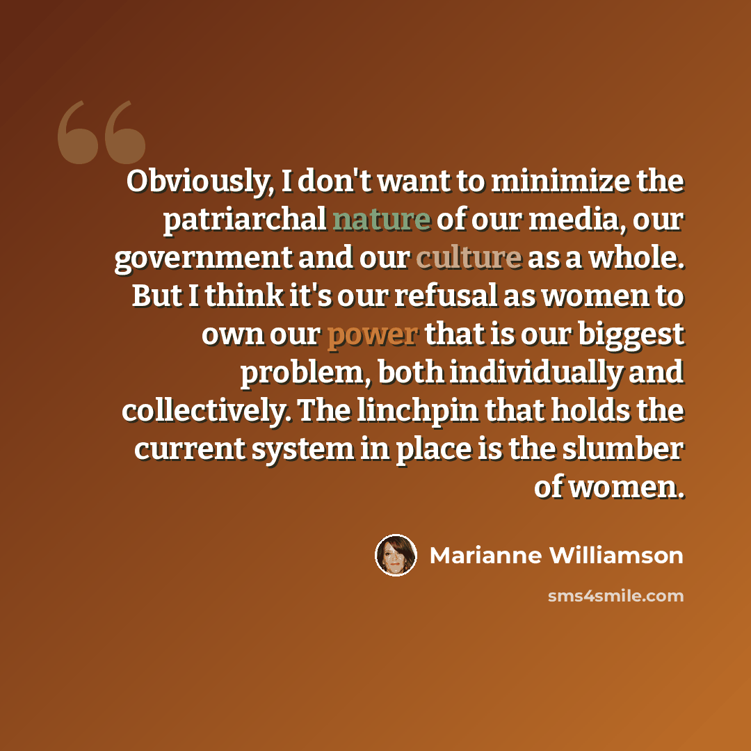 “Obviously, I don't want to minimize the patriarchal nature of our media, our government and our culture as a whole. But I think it's our refusal as women to own our power that is our biggest problem, both individually and collectively. The linchpin that holds the current system in place is the…” quote by Marianne Williamson