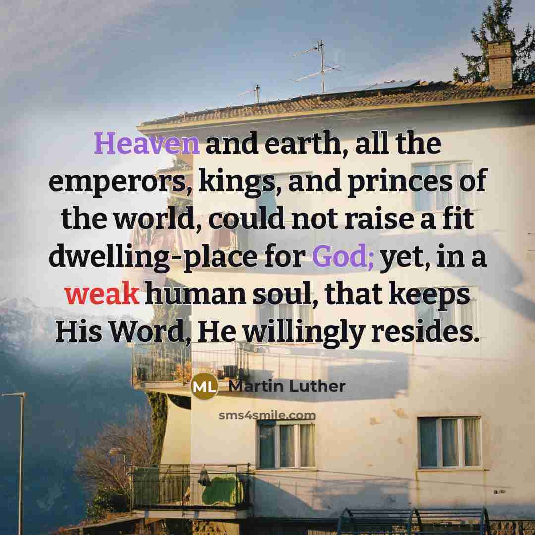 “Heaven and earth, all the emperors, kings, and princes of the world, could not raise a fit dwelling-place for God; yet, in a weak human soul, that keeps His Word, He willingly resides.” quote by Martin Luther