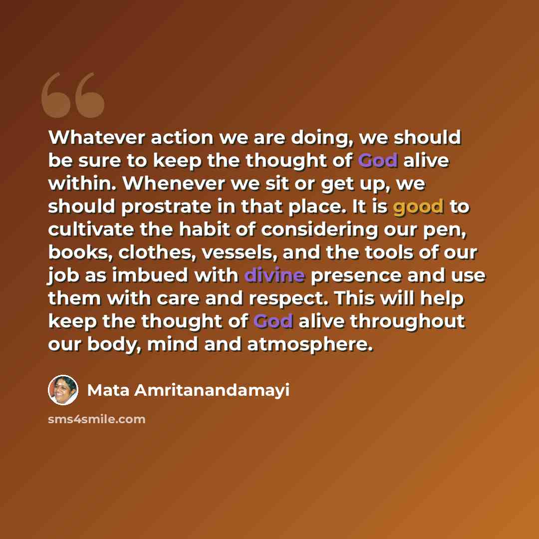“Whatever action we are doing, we should be sure to keep the thought of God alive within. Whenever we sit or get up, we should prostrate in that place. It is good to cultivate the habit of considering our pen, books, clothes, vessels, and the tools of our job as imbued with divine presence and use…” quote by Mata Amritanandamayi