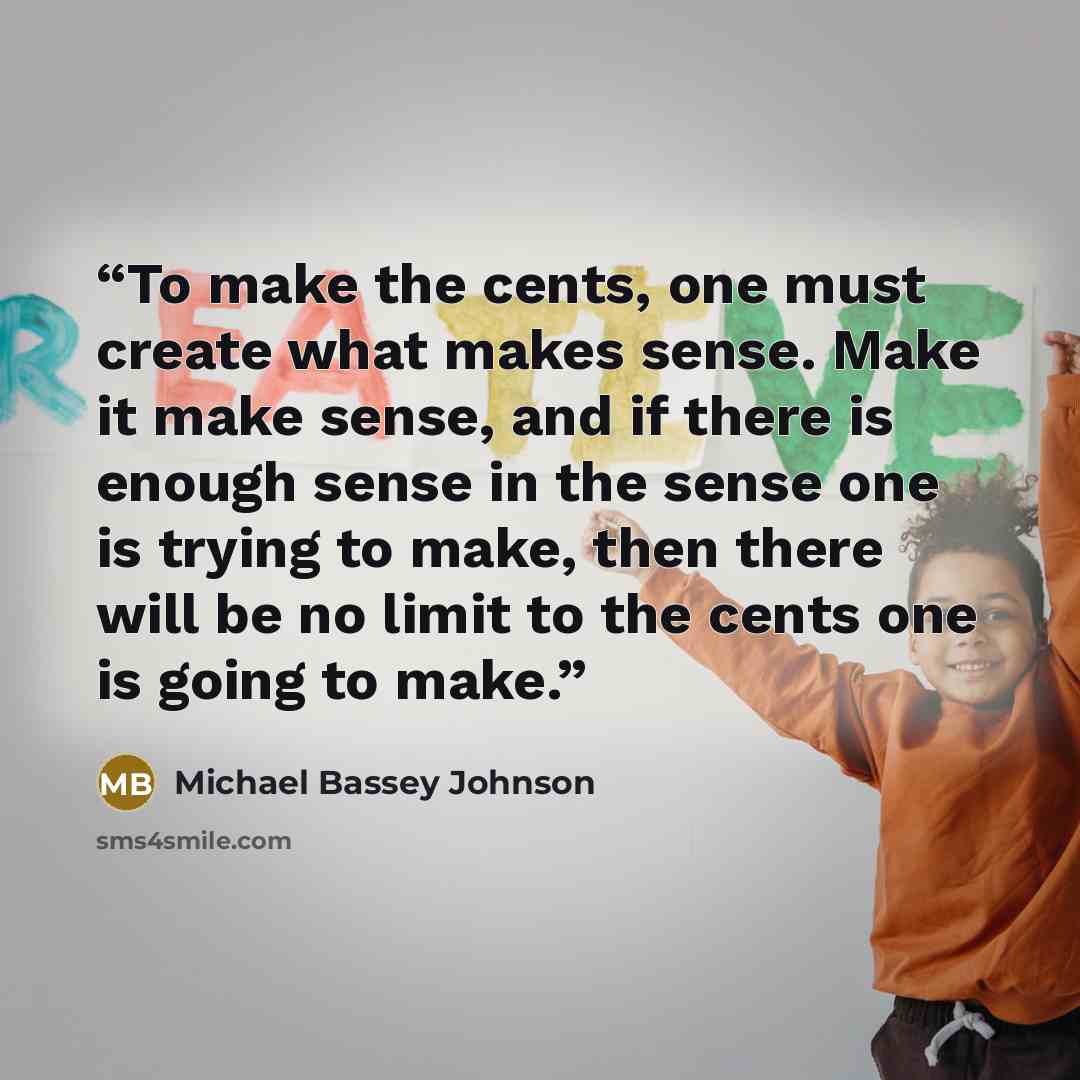 “To make the cents, one must create what makes sense. Make it make sense, and if there is enough sense in the sense one is trying to make, then there will be no limit to the cents one is going to make.” quote by Michael Bassey Johnson