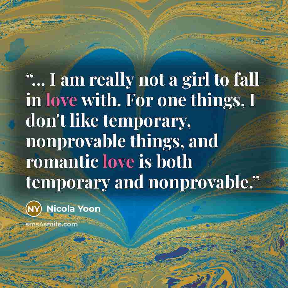 “... I am really not a girl to fall in love with. For one things, I don't like temporary, nonprovable things, and romantic love is both temporary and nonprovable.” quote by Nicola Yoon