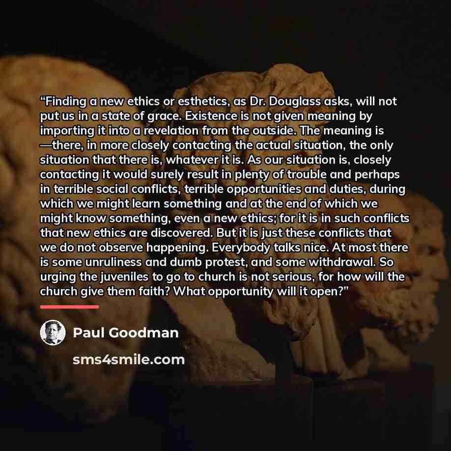 “Finding a new ethics or esthetics, as Dr. Douglass asks, will not put us in a state of grace. Existence is not given meaning by importing it into a revelation from the outside. The meaning is —there, in more closely contacting the actual situation, the only situation that there is, whatever it is…” quote by Paul Goodman
