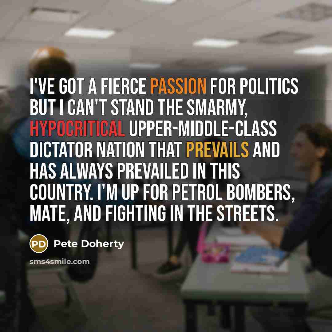 “I've got a fierce passion for politics but I can't stand the smarmy, hypocritical upper-middle-class dictator nation that prevails and has always prevailed in this country. I'm up for petrol bombers, mate, and fighting in the streets.” quote by Pete Doherty