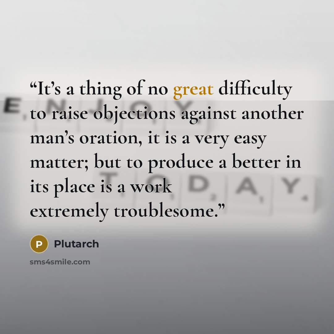 “It’s a thing of no great difficulty to raise objections against another man’s oration, it is a very easy matter; but to produce a better in its place is a work extremely troublesome.” quote by Plutarch