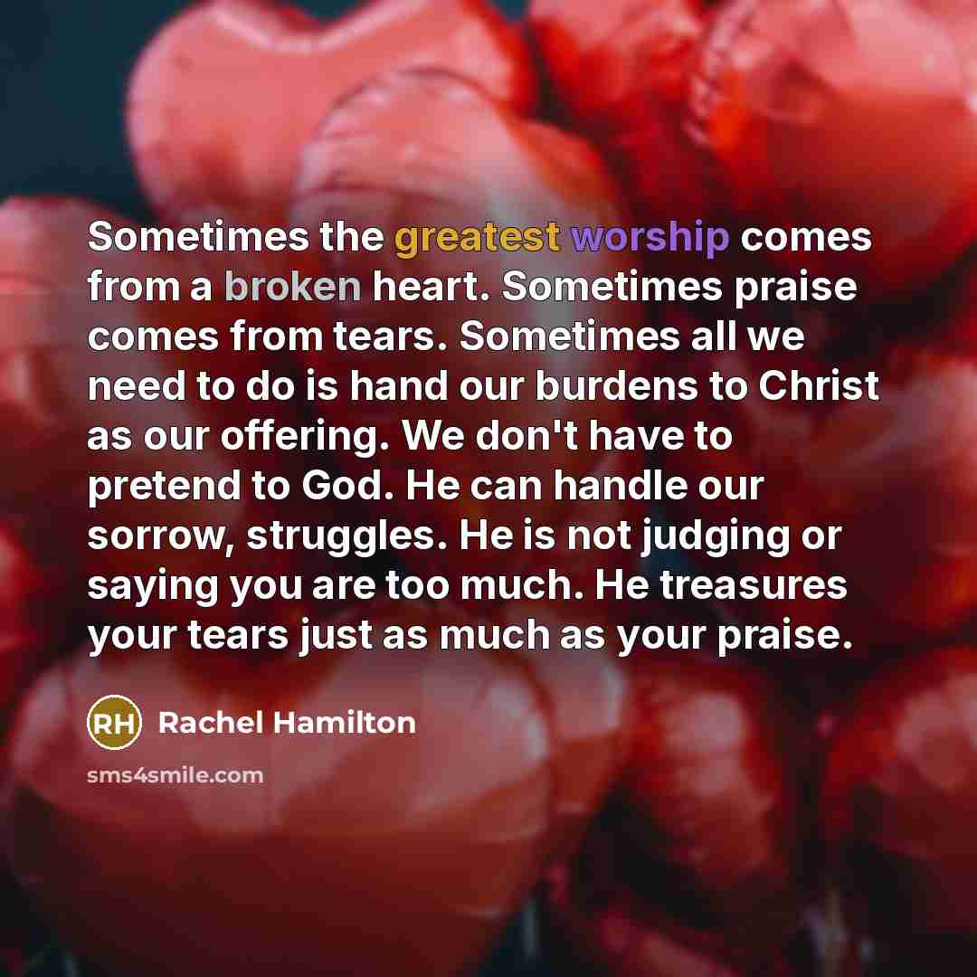 “Sometimes the greatest worship comes from a broken heart. Sometimes praise comes from tears. Sometimes all we need to do is hand our burdens to Christ as our offering. We don't have to pretend to God. He can handle our sorrow, struggles. He is not judging or saying you are too much. He treasures…” quote by Rachel Hamilton