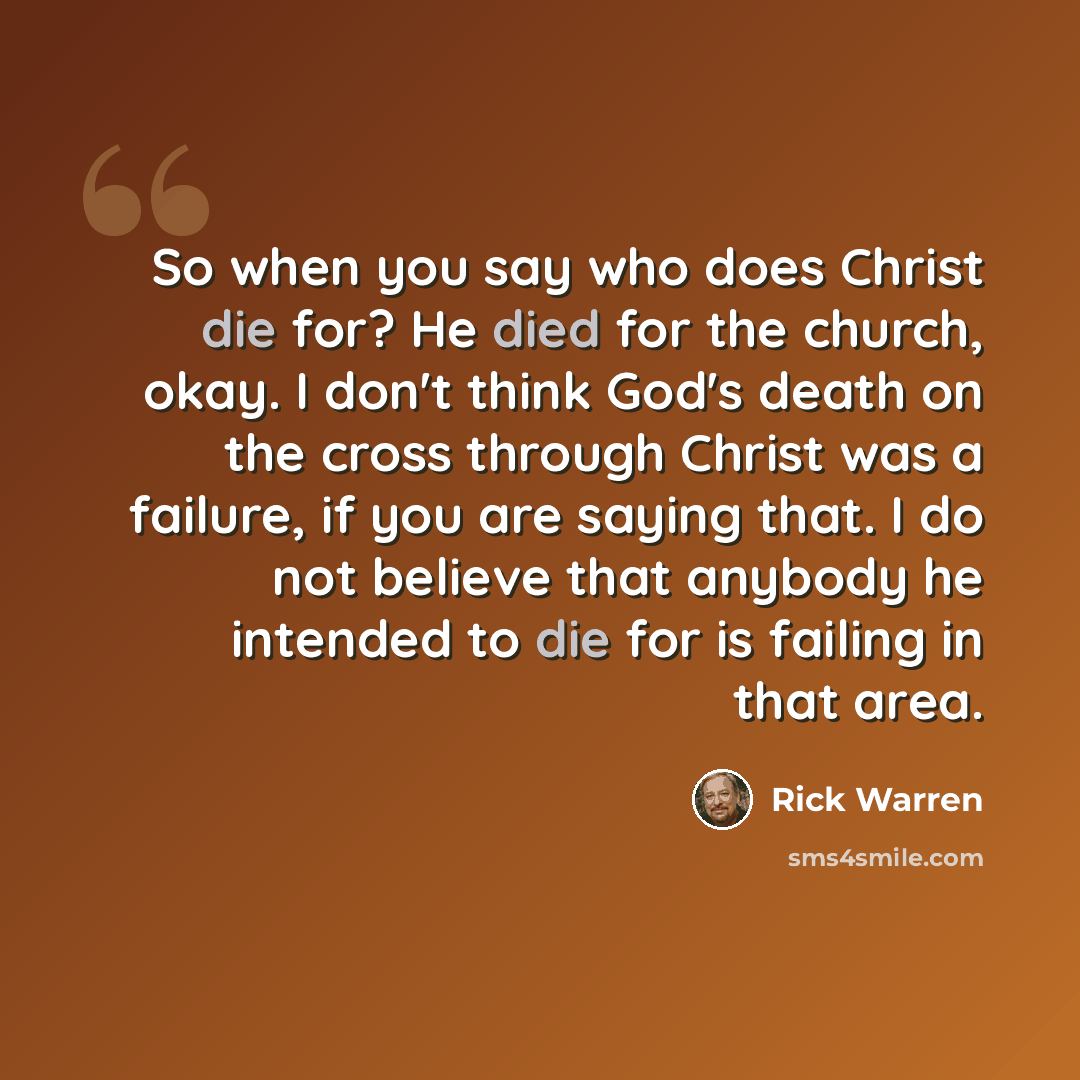 “So when you say who does Christ die for? He died for the church, okay. I don't think God's death on the cross through Christ was a failure, if you are saying that. I do not believe that anybody he intended to die for is failing in that area.” quote by Rick Warren