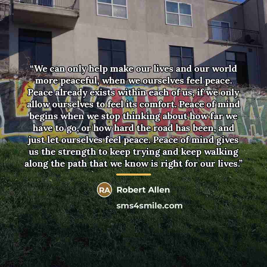 “We can only help make our lives and our world more peaceful, when we ourselves feel peace. Peace already exists within each of us, if we only allow ourselves to feel its comfort. Peace of mind begins when we stop thinking about how far we have to go, or how hard the road has been, and just let…” quote by Robert Allen