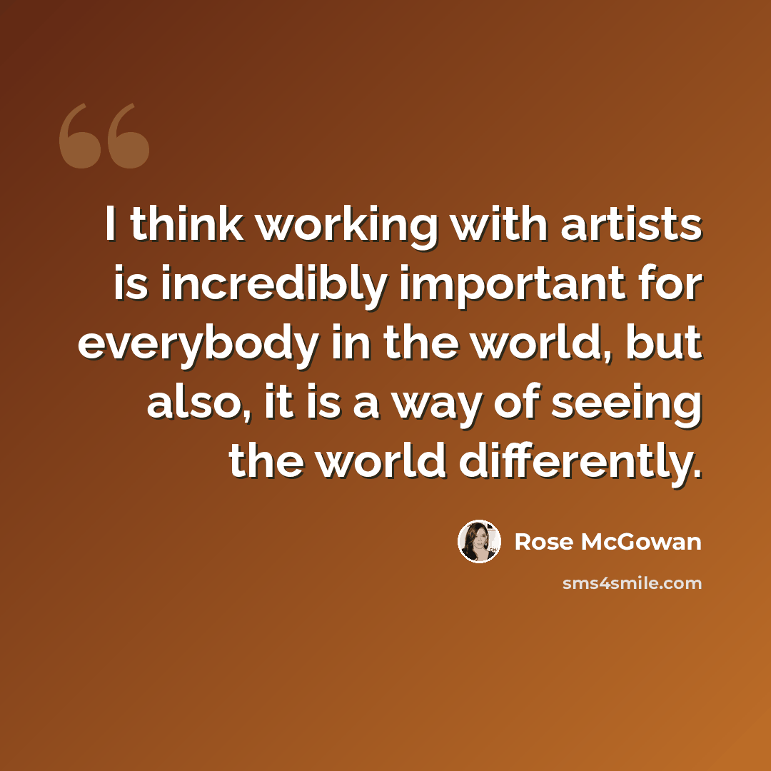 “I think working with artists is incredibly important for everybody in the world, but also, it is a way of seeing the world differently.” quote by Rose McGowan