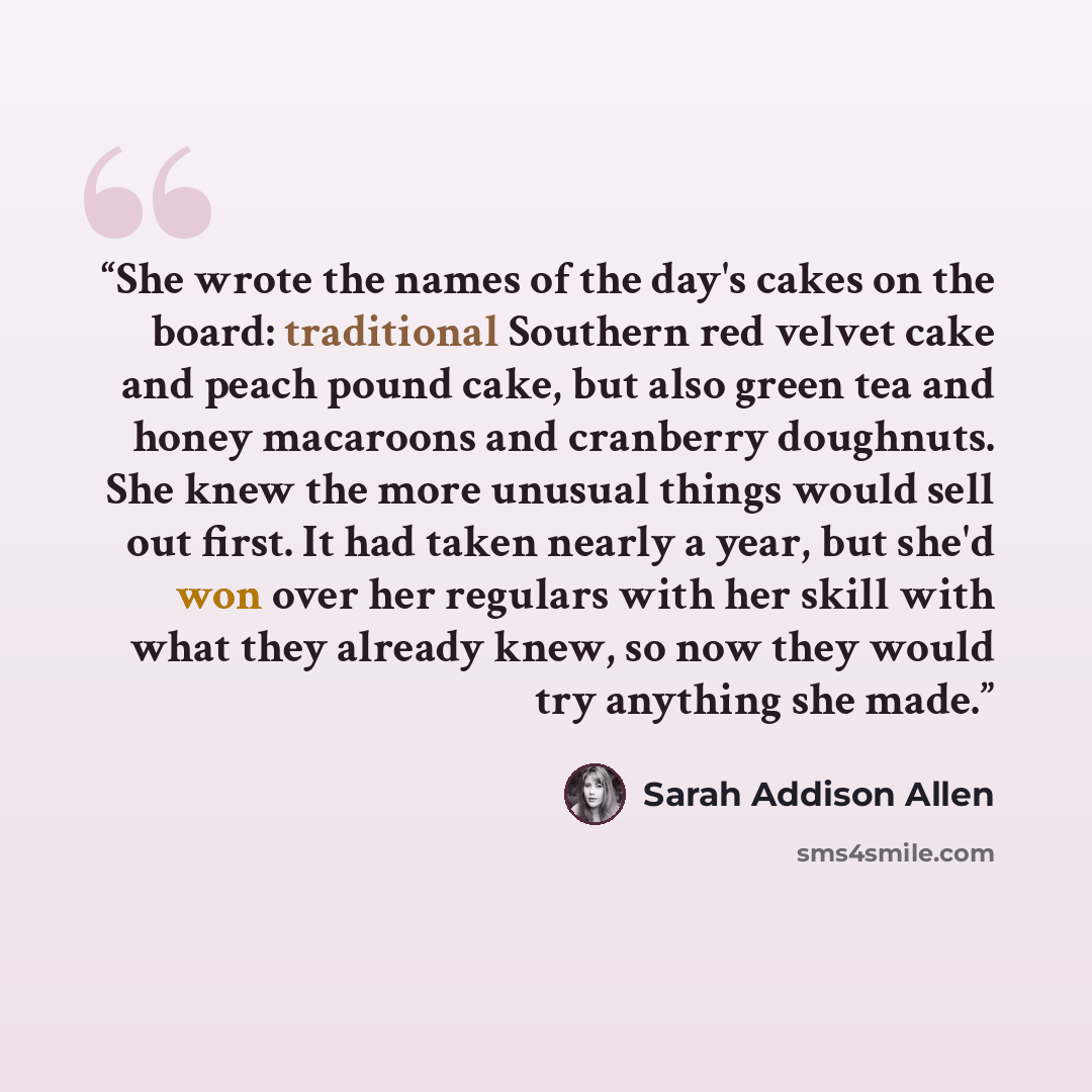“She wrote the names of the day's cakes on the board: traditional Southern red velvet cake and peach pound cake, but also green tea and honey macaroons and cranberry doughnuts. She knew the more unusual things would sell out first. It had taken nearly a year, but she'd won over her regulars with…” quote by Sarah Addison Allen