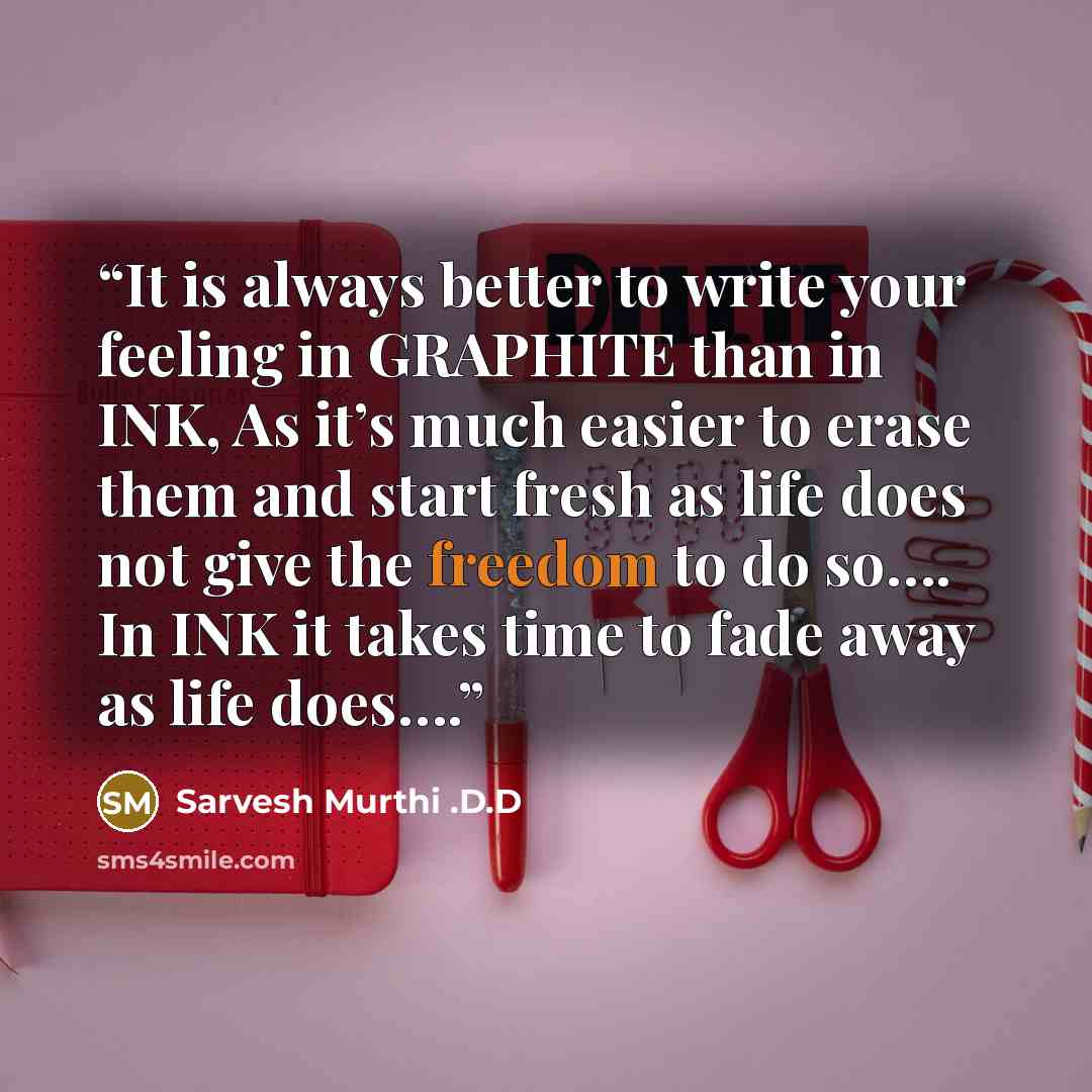 “It is always better to write your feeling in GRAPHITE than in INK, As it’s much easier to erase them and start fresh as life does not give the freedom to do so…. In INK it takes time to fade away as life does….” quote by Sarvesh Murthi .D.D
