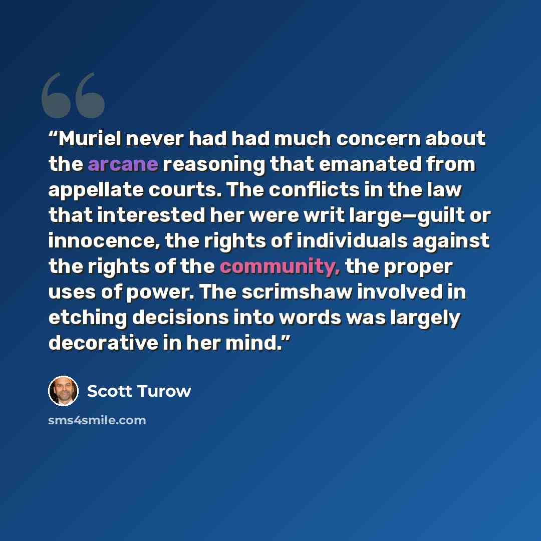 “Muriel never had had much concern about the arcane reasoning that emanated from appellate courts. The conflicts in the law that interested her were writ large—guilt or innocence, the rights of individuals against the rights of the community, the proper uses of power. The scrimshaw involved in…” quote by Scott Turow