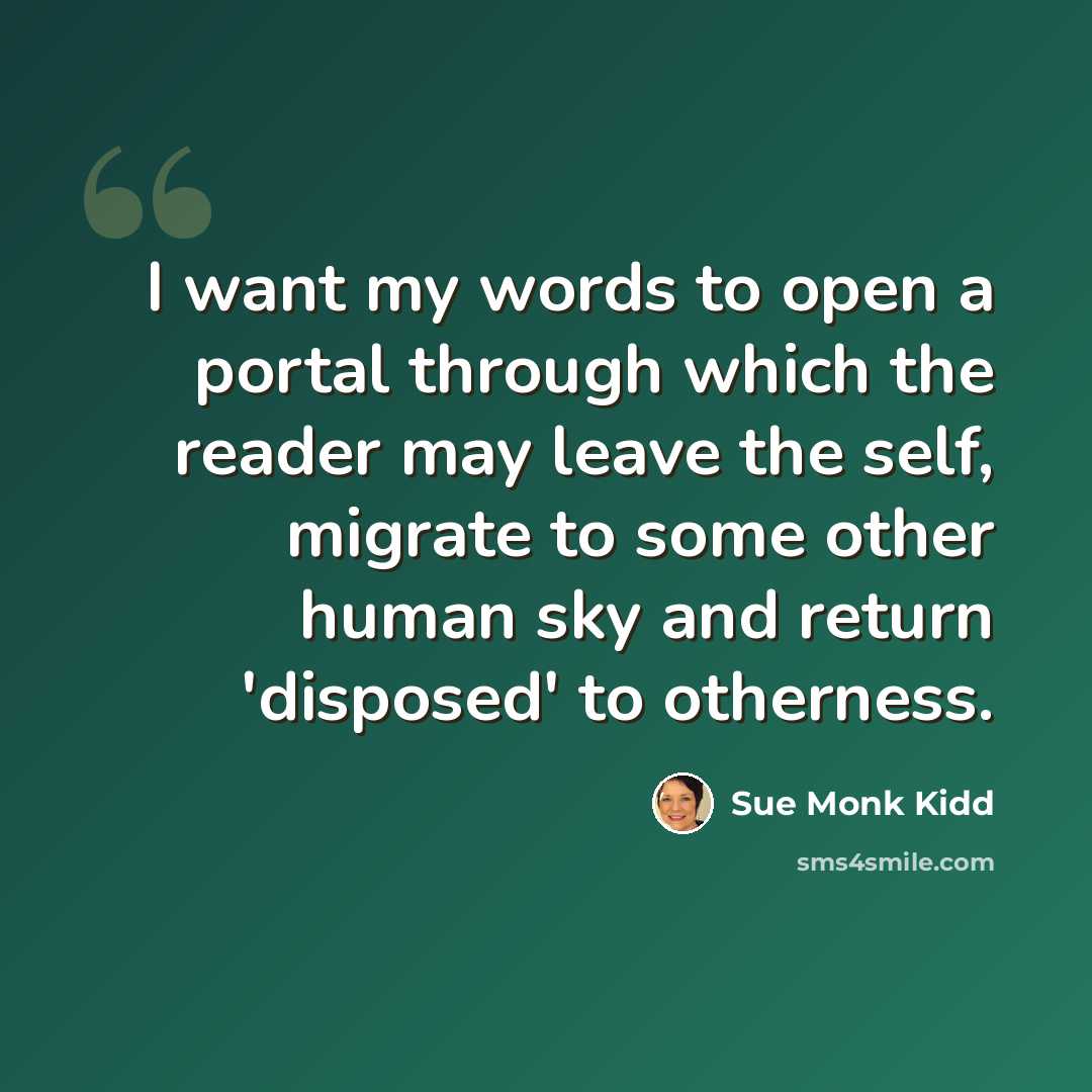 “I want my words to open a portal through which the reader may leave the self, migrate to some other human sky and return 'disposed' to otherness.” quote by Sue Monk Kidd