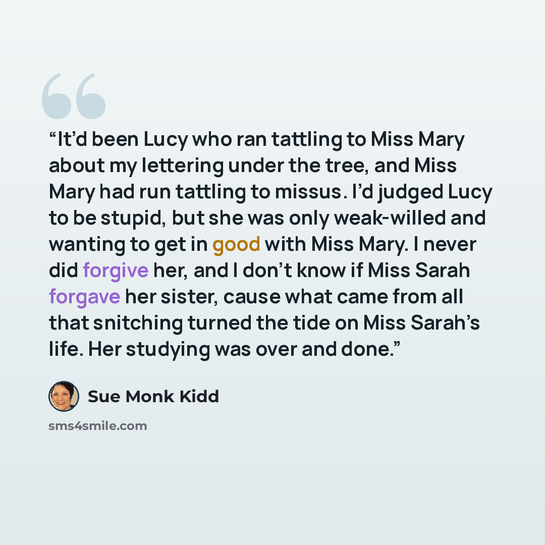 “It’d been Lucy who ran tattling to Miss Mary about my lettering under the tree, and Miss Mary had run tattling to missus. I’d judged Lucy to be stupid, but she was only weak-willed and wanting to get in good with Miss Mary. I never did forgive her, and I don’t know if Miss Sarah forgave her…” quote by Sue Monk Kidd