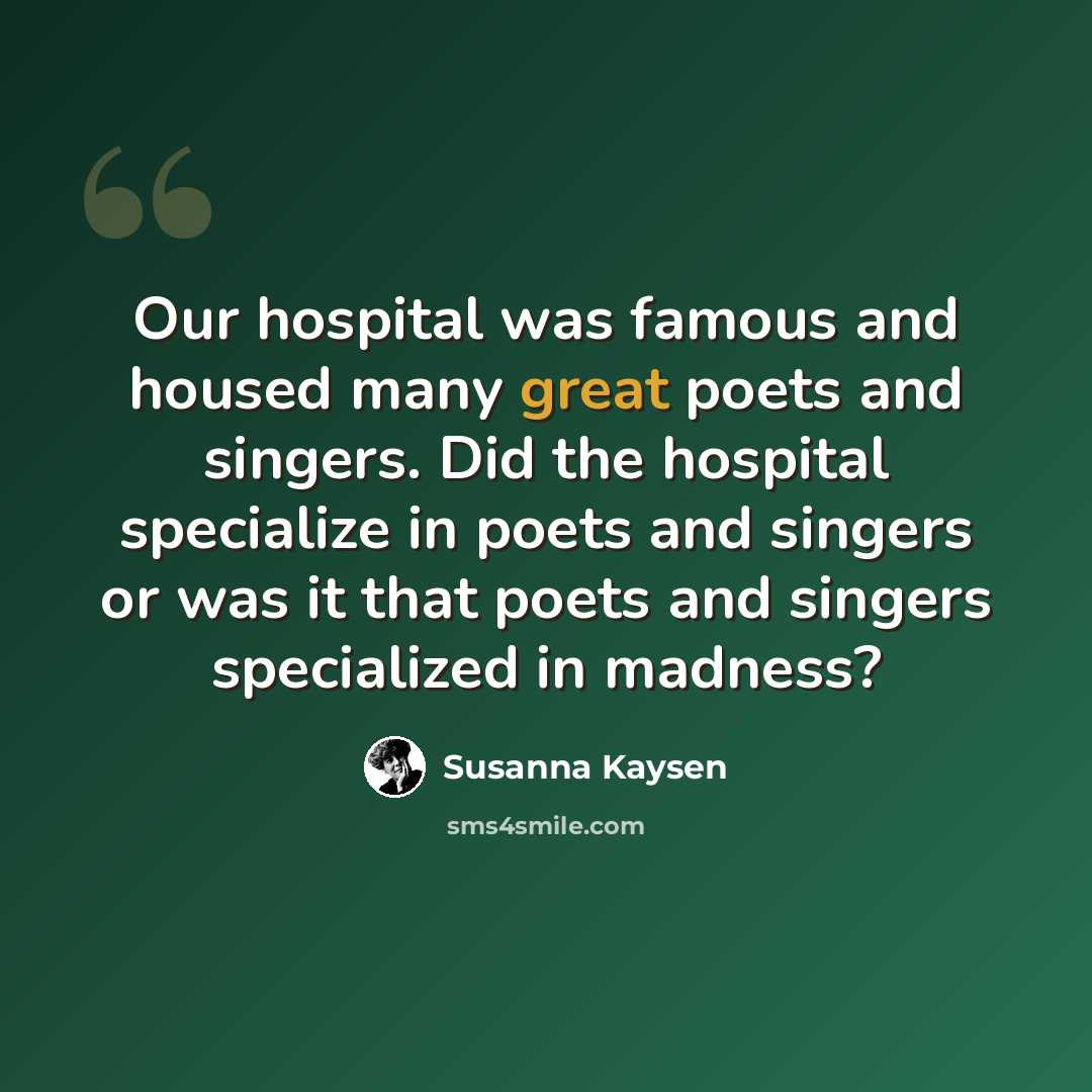 “Our hospital was famous and housed many great poets and singers. Did the hospital specialize in poets and singers or was it that poets and singers specialized in madness?” quote by Susanna Kaysen