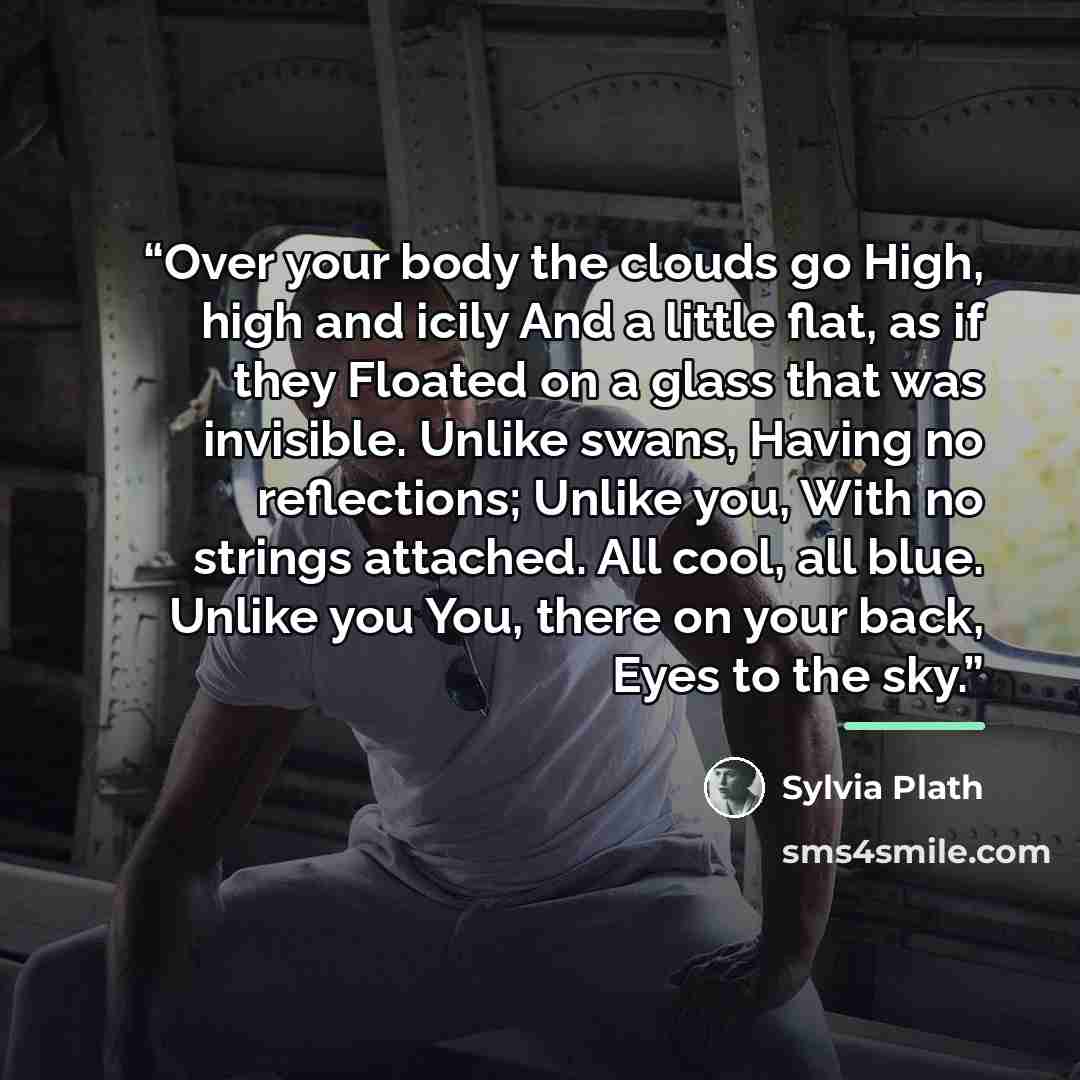 “Over your body the clouds go High, high and icily And a little flat, as if they Floated on a glass that was invisible. Unlike swans, Having no reflections; Unlike you, With no strings attached. All cool, all blue. Unlike you You, there on your back, Eyes to the sky.” quote by Sylvia Plath