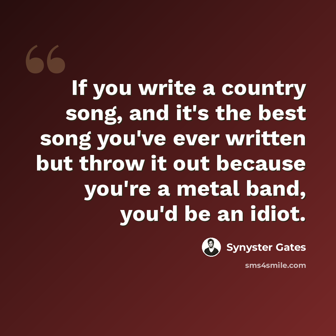“If you write a country song, and it's the best song you've ever written but throw it out because you're a metal band, you'd be an idiot.” quote by Synyster Gates