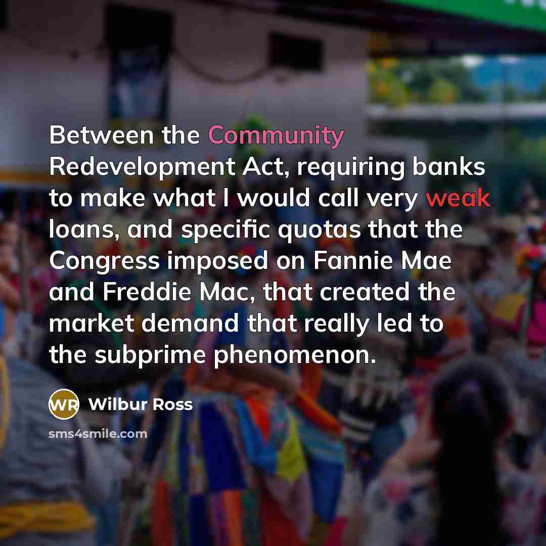 “Between the Community Redevelopment Act, requiring banks to make what I would call very weak loans, and specific quotas that the Congress imposed on Fannie Mae and Freddie Mac, that created the market demand that really led to the subprime phenomenon.” quote by Wilbur Ross