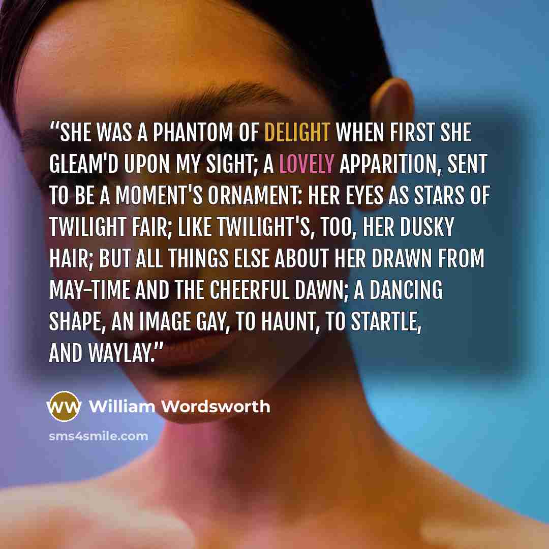 “She was a Phantom of delight When first she gleam'd upon my sight; A lovely Apparition, sent To be a moment's ornament: Her eyes as stars of twilight fair; Like twilight's, too, her dusky hair; But all things else about her drawn From May-time and the cheerful dawn; A dancing shape, an image gay…” quote by William Wordsworth