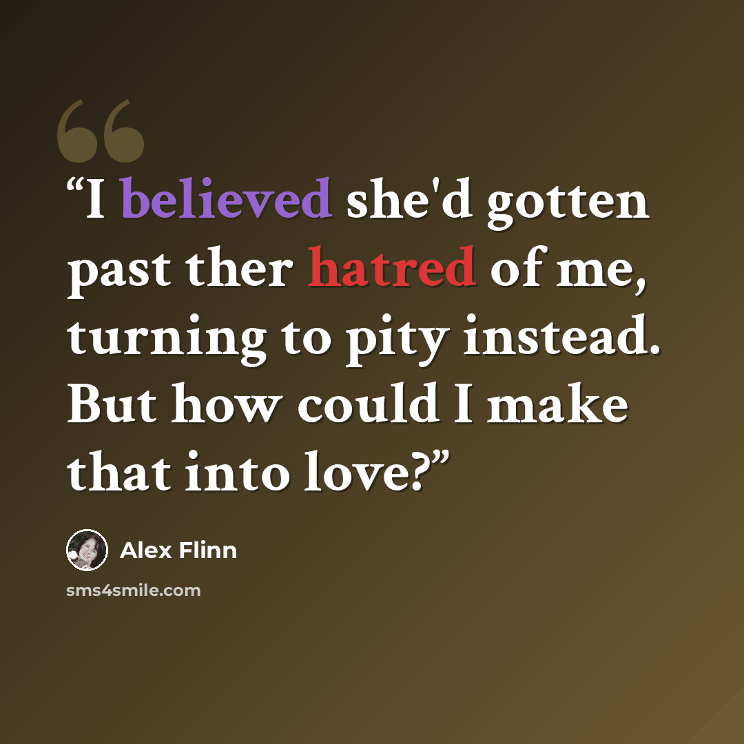 “I believed she'd gotten past ther hatred of me, turning to pity instead. But how could I make that into love?” quote by Alex Flinn