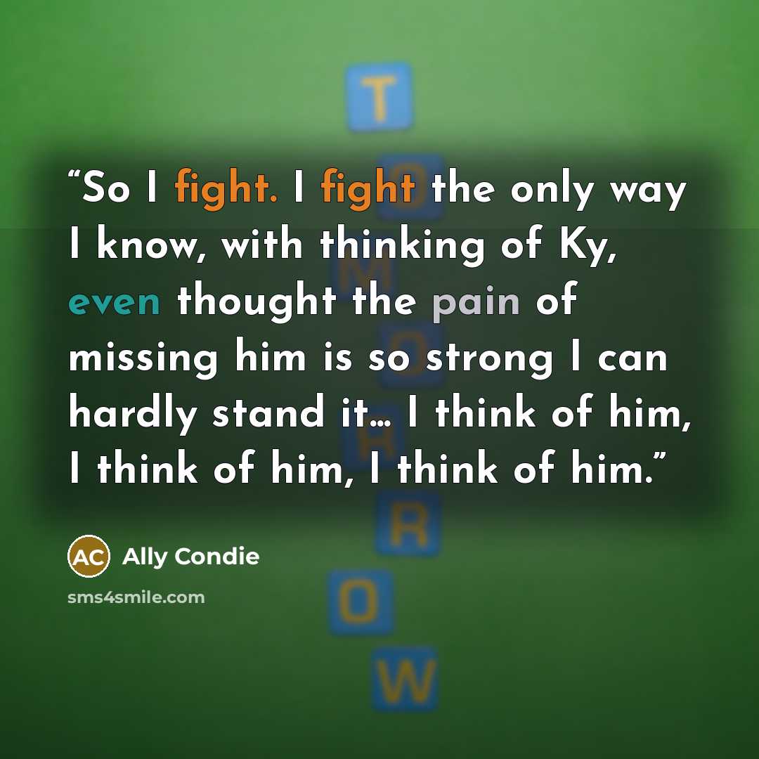 “So I fight. I fight the only way I know, with thinking of Ky, even thought the pain of missing him is so strong I can hardly stand it... I think of him, I think of him, I think of him.” quote by Ally Condie