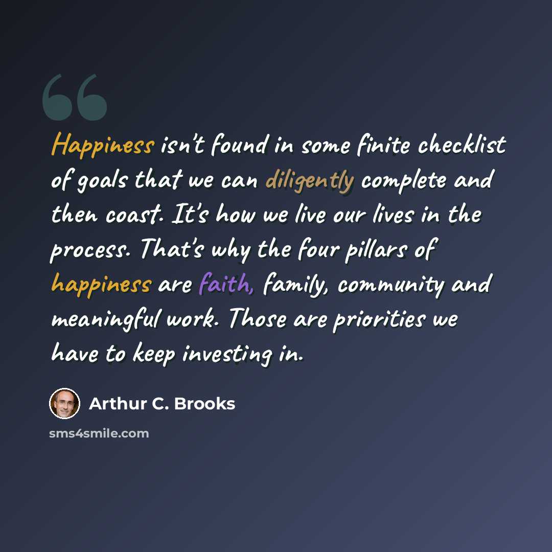 “Happiness isn't found in some finite checklist of goals that we can diligently complete and then coast. It's how we live our lives in the process. That's why the four pillars of happiness are faith, family, community and meaningful work. Those are priorities we have to keep investing in.” quote by Arthur C. Brooks