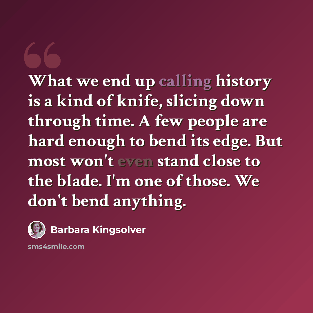 “What we end up calling history is a kind of knife, slicing down through time. A few people are hard enough to bend its edge. But most won't even stand close to the blade. I'm one of those. We don't bend anything.” quote by Barbara Kingsolver