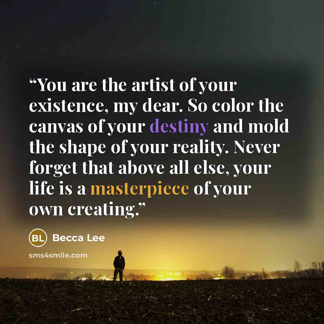 “You are the artist of your existence, my dear. So color the canvas of your destiny and mold the shape of your reality. Never forget that above all else, your life is a masterpiece of your own creating.” quote by Becca Lee