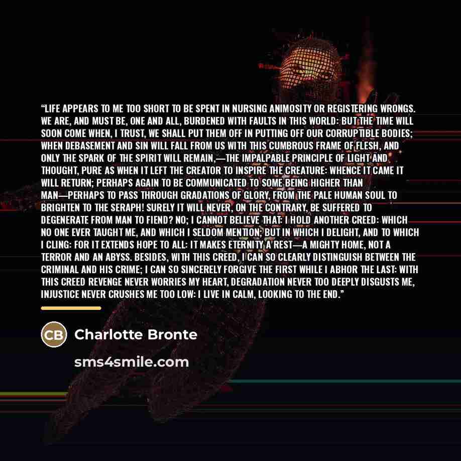 “Life appears to me too short to be spent in nursing animosity or registering wrongs. We are, and must be, one and all, burdened with faults in this world: but the time will soon come when, I trust, we shall put them off in putting off our corruptible bodies; when debasement and sin will fall from…” quote by Charlotte Brontë