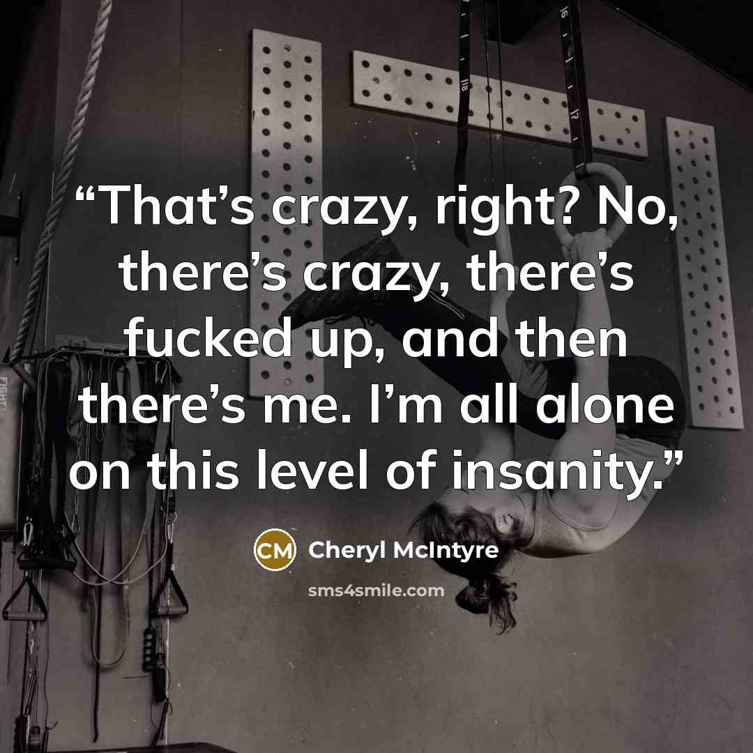 “That’s crazy, right? No, there’s crazy, there’s fucked up, and then there’s me. I’m all alone on this level of insanity.” quote by Cheryl McIntyre