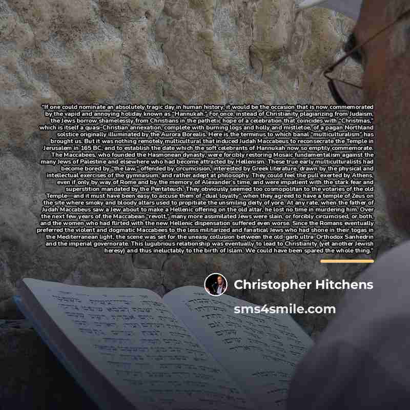 “If one could nominate an absolutely tragic day in human history, it would be the occasion that is now commemorated by the vapid and annoying holiday known as “Hannukah.” For once, instead of Christianity plagiarizing from Judaism, the Jews borrow shamelessly from Christians in the pathetic hope of…” quote by Christopher Hitchens