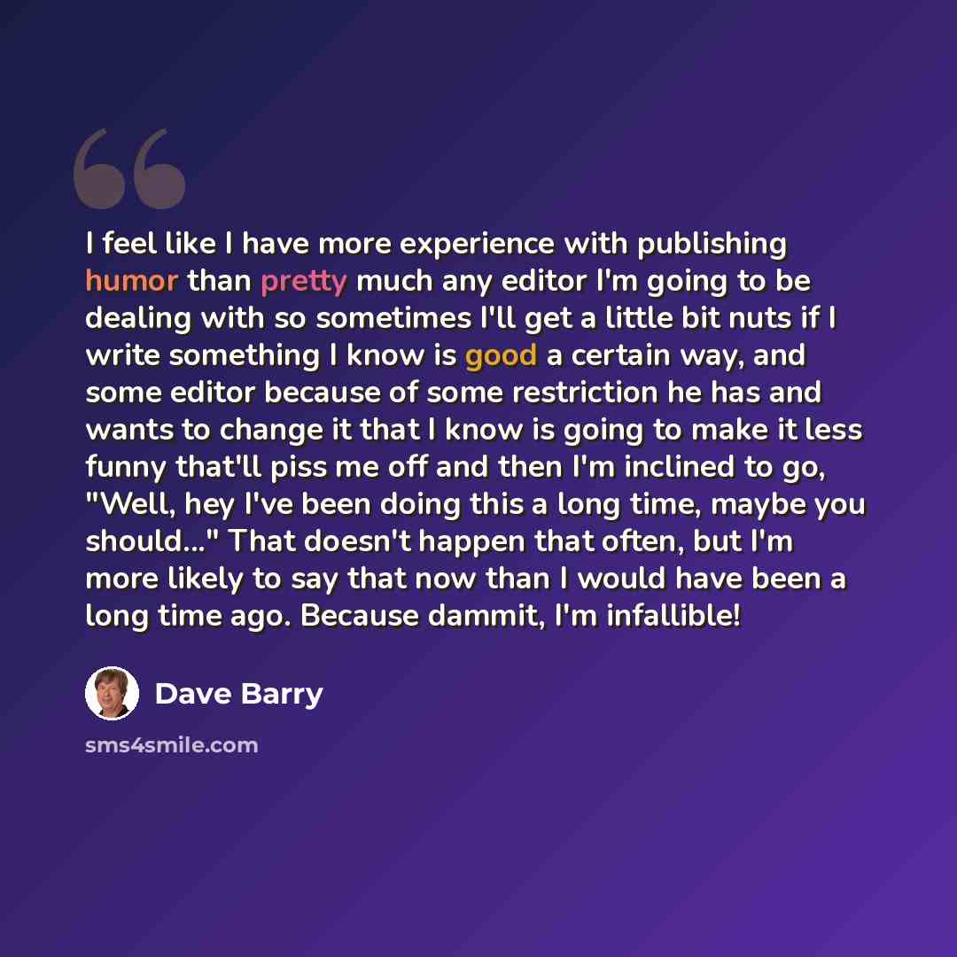 “I feel like I have more experience with publishing humor than pretty much any editor I'm going to be dealing with so sometimes I'll get a little bit nuts if I write something I know is good a certain way, and some editor because of some restriction he has and wants to change it that I know is…” quote by Dave Barry