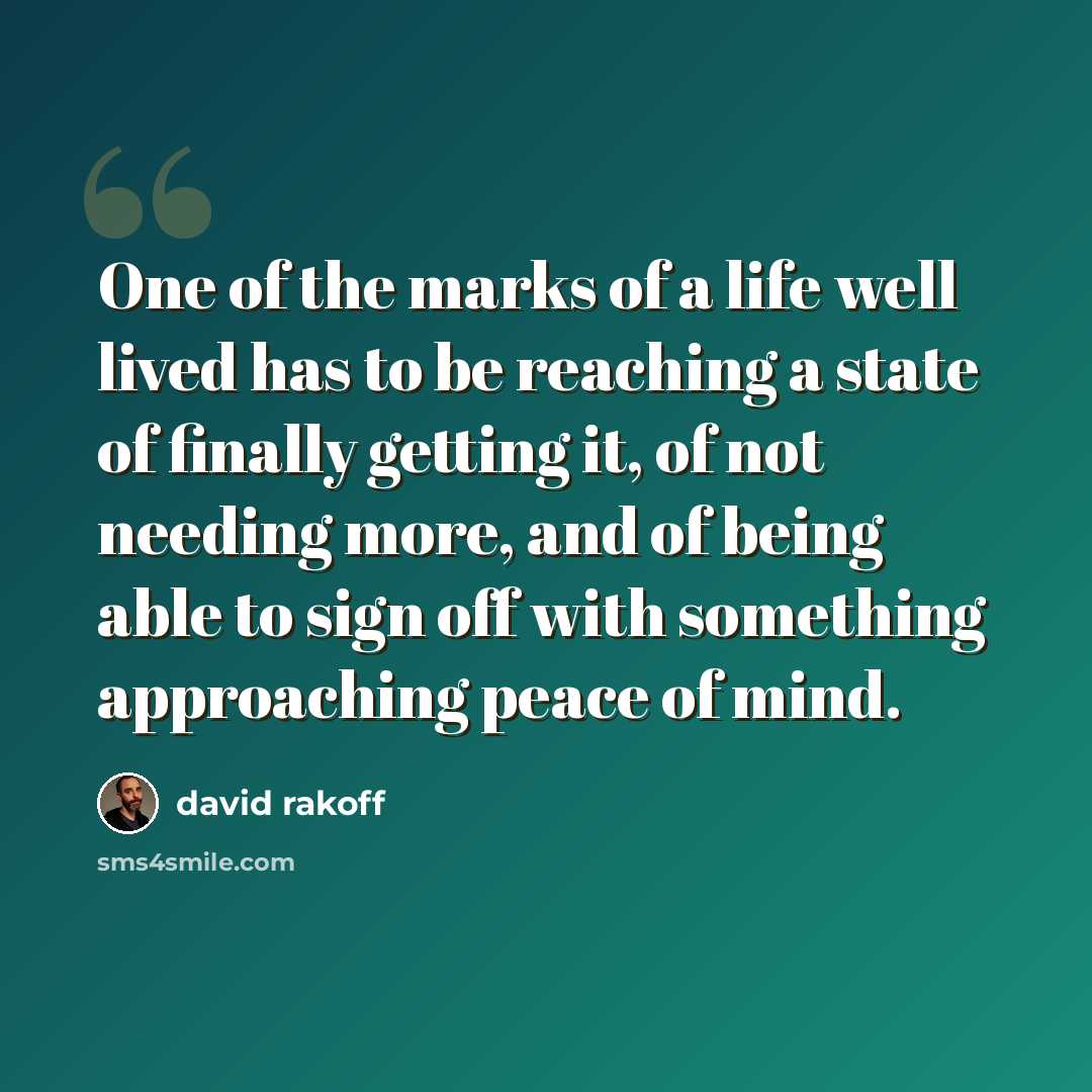 “One of the marks of a life well lived has to be reaching a state of finally getting it, of not needing more, and of being able to sign off with something approaching peace of mind.” quote by David Rakoff
