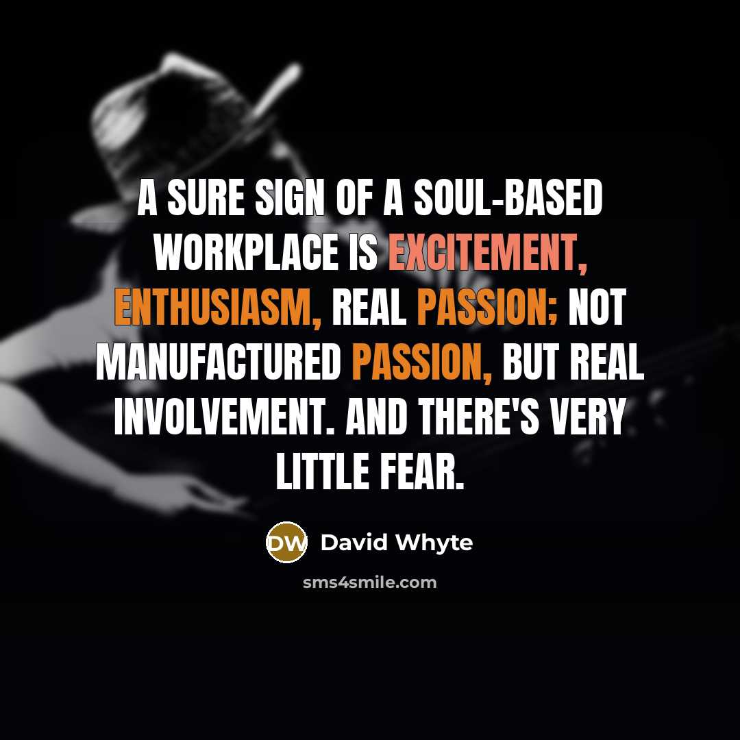 “A sure sign of a soul-based workplace is excitement, enthusiasm, real passion; not manufactured passion, but real involvement. And there's very little fear.” quote by David Whyte