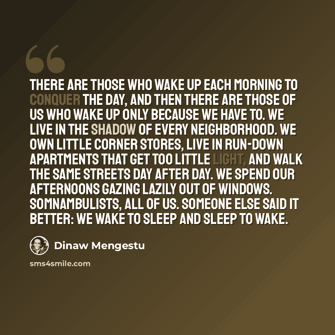 “There are those who wake up each morning to conquer the day, and then there are those of us who wake up only because we have to. We live in the shadow of every neighborhood. We own little corner stores, live in run-down apartments that get too little light, and walk the same streets day after day…” quote by Dinaw Mengestu